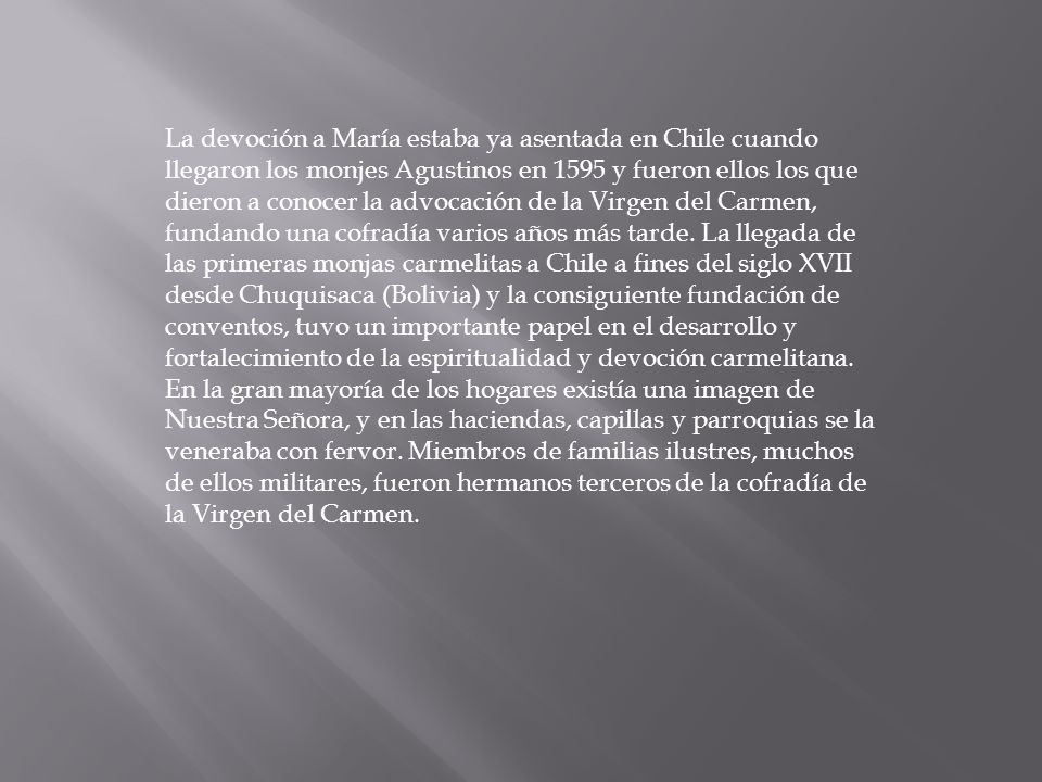 La devoción a María estaba ya asentada en Chile cuando llegaron los monjes Agustinos en 1595 y fueron ellos los que dieron a conocer la advocación de la Virgen del Carmen, fundando una cofradía varios años más tarde.