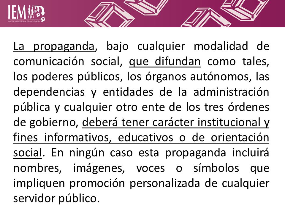 La propaganda, bajo cualquier modalidad de comunicación social, que difundan como tales, los poderes públicos, los órganos autónomos, las dependencias y entidades de la administración pública y cualquier otro ente de los tres órdenes de gobierno, deberá tener carácter institucional y fines informativos, educativos o de orientación social.