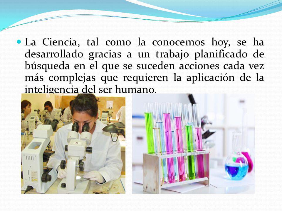 La Ciencia, tal como la conocemos hoy, se ha desarrollado gracias a un trabajo planificado de búsqueda en el que se suceden acciones cada vez más complejas que requieren la aplicación de la inteligencia del ser humano.