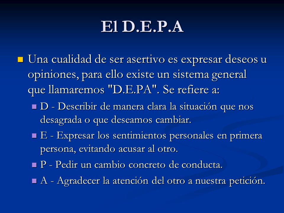 El D.E.P.A Una cualidad de ser asertivo es expresar deseos u opiniones, para ello existe un sistema general que llamaremos D.E.PA . Se refiere a: