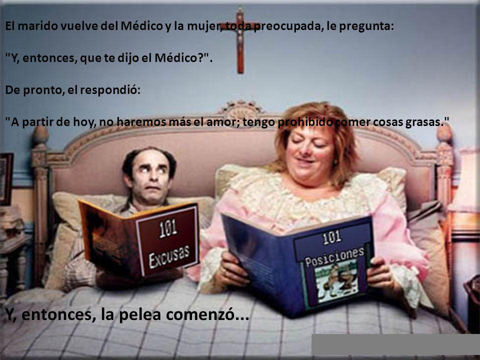 El marido vuelve del Médico y la mujer, toda preocupada, le pregunta: Y, entonces, que te dijo el Médico . De pronto, el respondió: A partir de hoy, no haremos más el amor; tengo prohibido comer cosas grasas.
