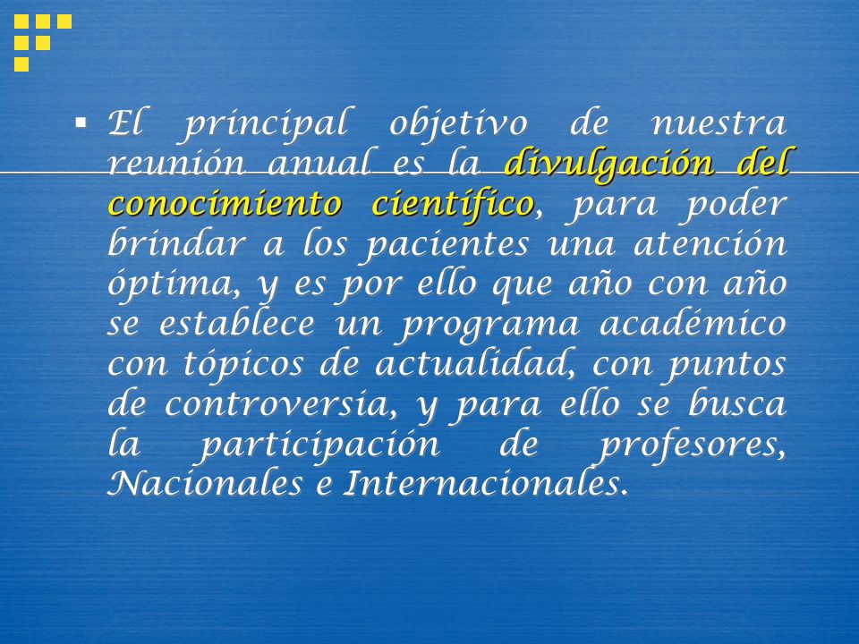 El principal objetivo de nuestra reunión anual es la divulgación del conocimiento científico, para poder brindar a los pacientes una atención óptima, y es por ello que año con año se establece un programa académico con tópicos de actualidad, con puntos de controversia, y para ello se busca la participación de profesores, Nacionales e Internacionales.
