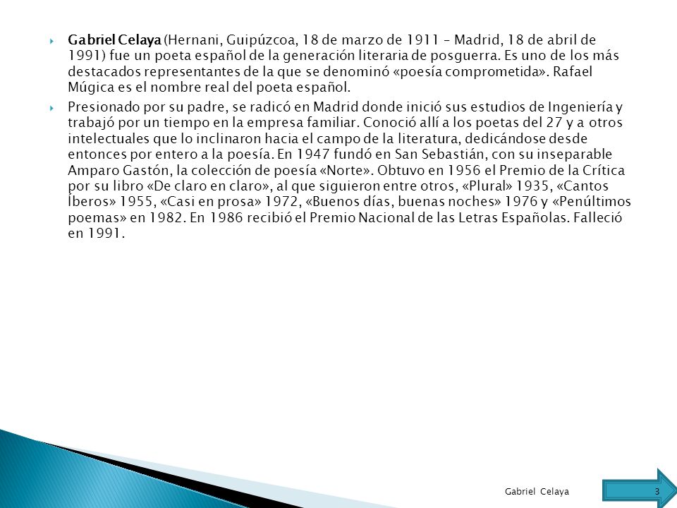 Gabriel Celaya (Hernani, Guipúzcoa, 18 de marzo de 1911 – Madrid, 18 de abril de 1991) fue un poeta español de la generación literaria de posguerra. Es uno de los más destacados representantes de la que se denominó «poesía comprometida». Rafael Múgica es el nombre real del poeta español.