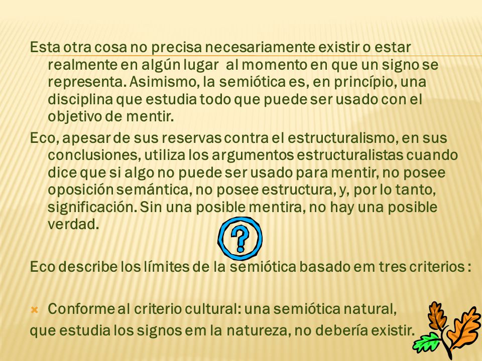 Esta otra cosa no precisa necesariamente existir o estar realmente en algún lugar al momento en que un signo se representa. Asimismo, la semiótica es, en princípio, una disciplina que estudia todo que puede ser usado con el objetivo de mentir.