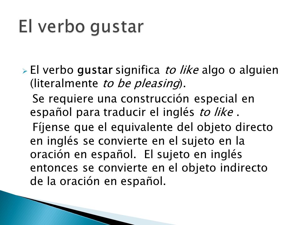 El verbo gustar El verbo gustar significa to like algo o alguien (literalmente to be pleasing).