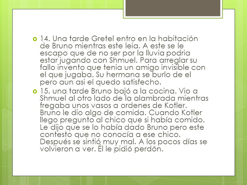 14. Una tarde Gretel entro en la habitación de Bruno mientras este leia. A este se le escapo que de no ser por la lluvia podria estar jugando con Shmuel. Para arreglar su fallo invento que tenia un amigo invisible con el que jugaba. Su hermana se burlo de el pero aun asi el quedo satisfecho.
