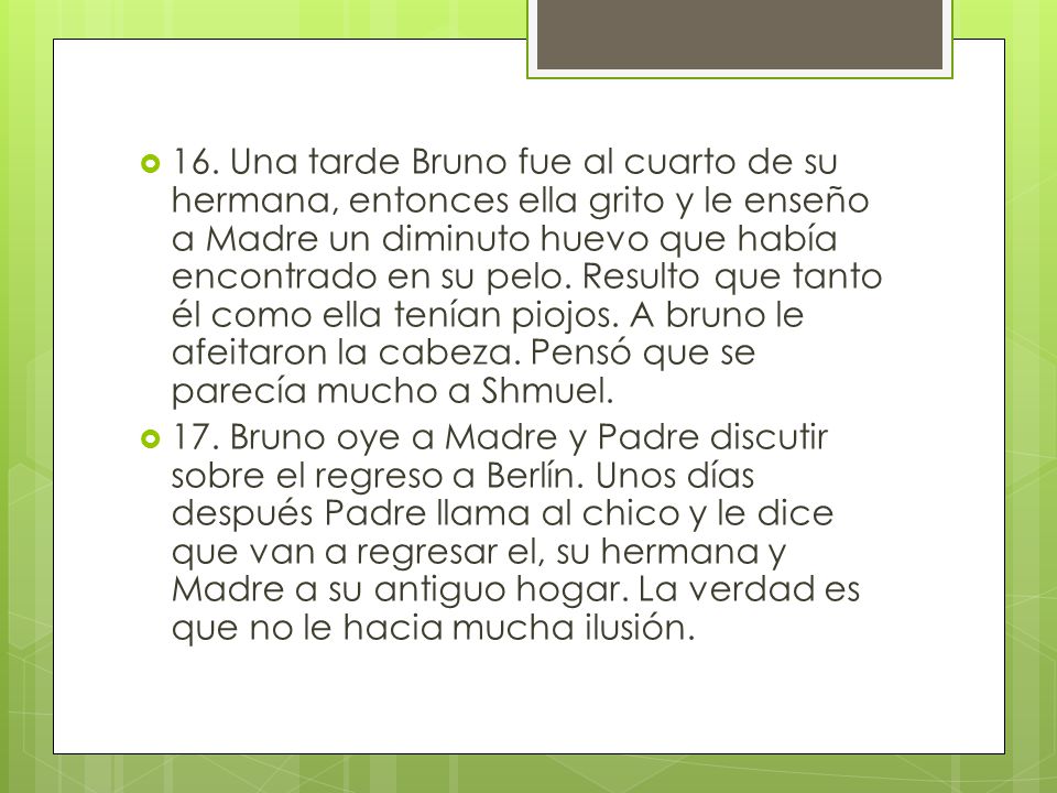 16. Una tarde Bruno fue al cuarto de su hermana, entonces ella grito y le enseño a Madre un diminuto huevo que había encontrado en su pelo. Resulto que tanto él como ella tenían piojos. A bruno le afeitaron la cabeza. Pensó que se parecía mucho a Shmuel.