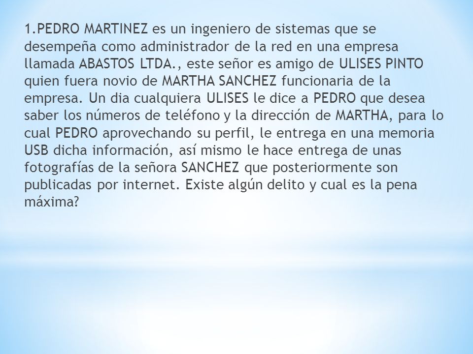 1.PEDRO MARTINEZ es un ingeniero de sistemas que se desempeña como administrador de la red en una empresa llamada ABASTOS LTDA., este señor es amigo de ULISES PINTO quien fuera novio de MARTHA SANCHEZ funcionaria de la empresa.