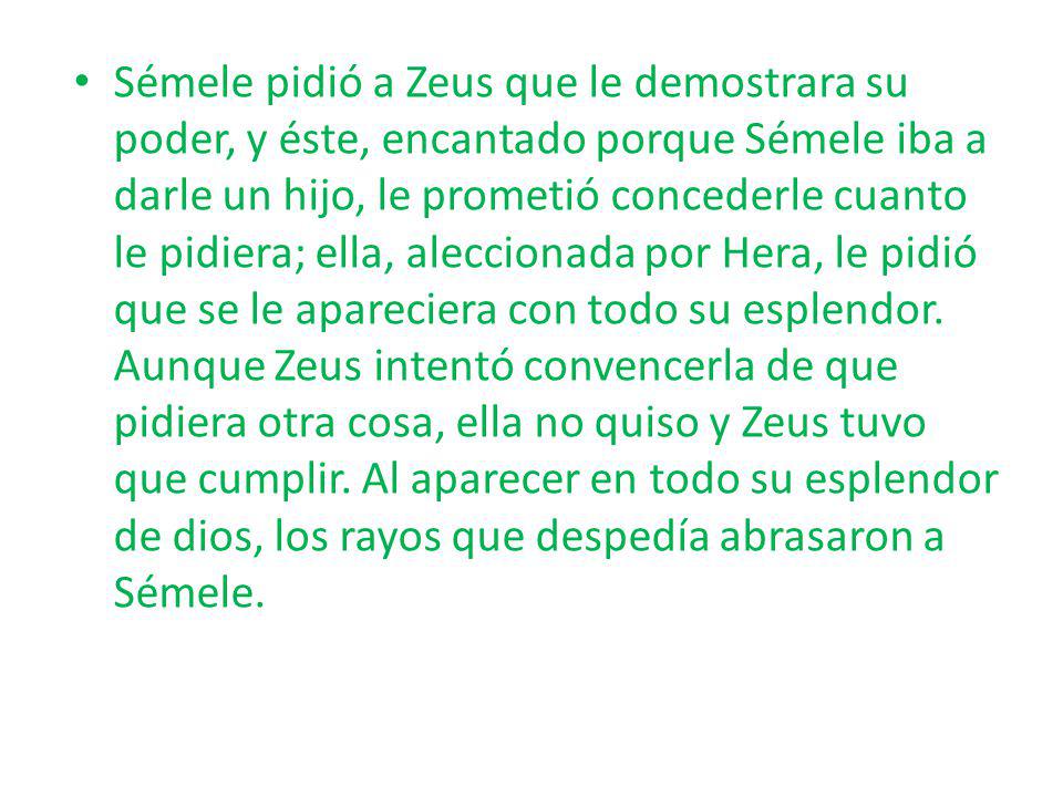 Sémele pidió a Zeus que le demostrara su poder, y éste, encantado porque Sémele iba a darle un hijo, le prometió concederle cuanto le pidiera; ella, aleccionada por Hera, le pidió que se le apareciera con todo su esplendor.