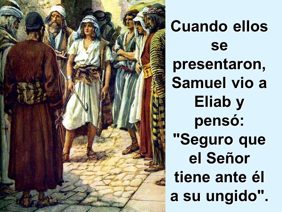 Cuando ellos se presentaron, Samuel vio a Eliab y pensó: Seguro que el Señor tiene ante él a su ungido .