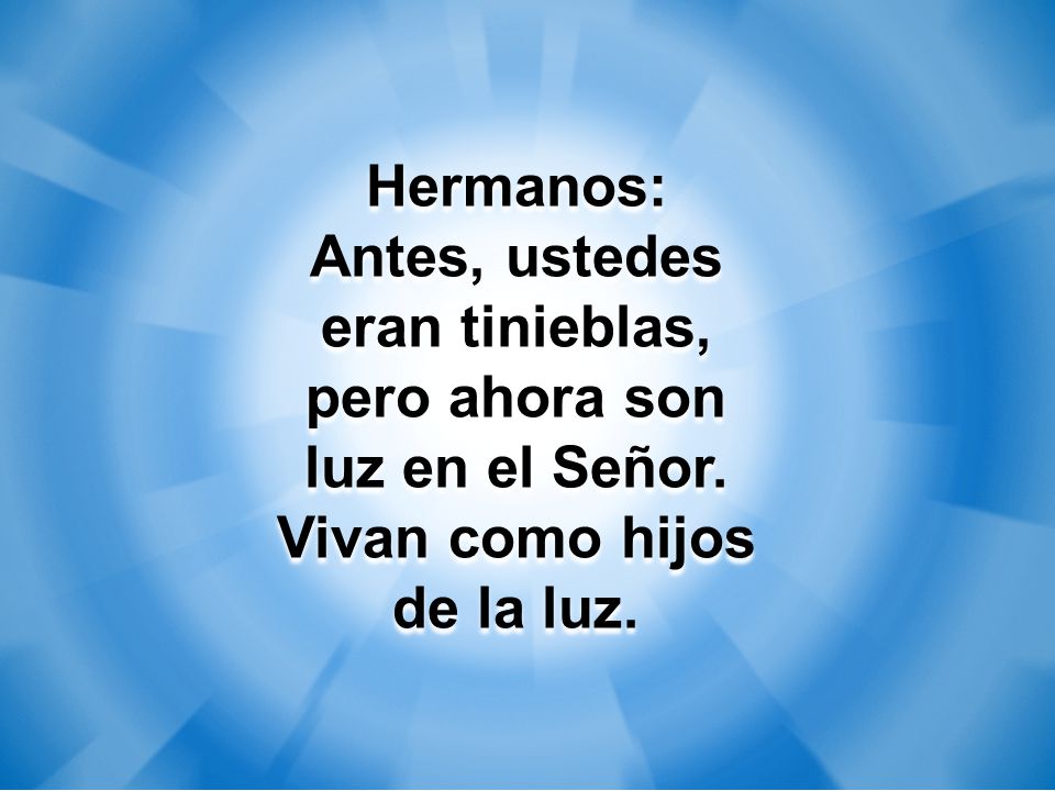 Hermanos: Antes, ustedes eran tinieblas, pero ahora son luz en el Señor. Vivan como hijos de la luz.