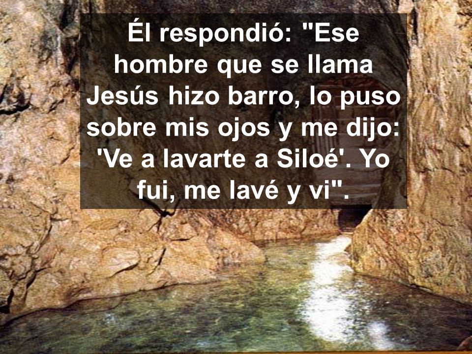 Él respondió: Ese hombre que se llama Jesús hizo barro, lo puso sobre mis ojos y me dijo: Ve a lavarte a Siloé .