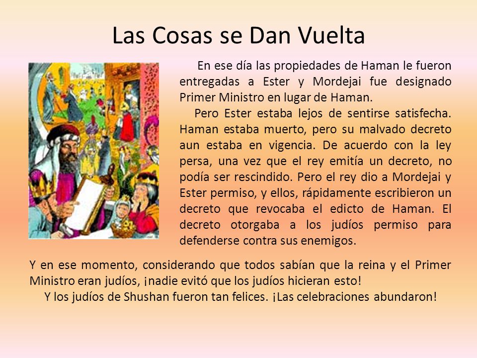 Las Cosas se Dan Vuelta En ese día las propiedades de Haman le fueron entregadas a Ester y Mordejai fue designado Primer Ministro en lugar de Haman.