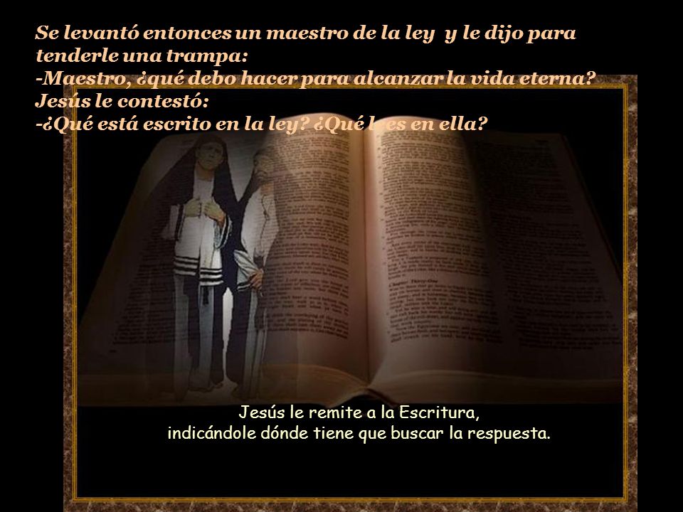 Se levantó entonces un maestro de la ley y le dijo para tenderle una trampa: -Maestro, ¿qué debo hacer para alcanzar la vida eterna Jesús le contestó: -¿Qué está escrito en la ley ¿Qué lees en ella