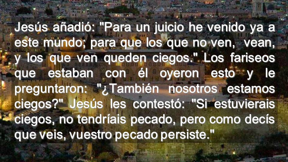 Jesús añadió: Para un juicio he venido ya a este mundo; para que los que no ven, vean, y los que ven queden ciegos. Los fariseos que estaban con él oyeron esto y le preguntaron: ¿También nosotros estamos ciegos Jesús les contestó: Si estuvierais ciegos, no tendríais pecado, pero como decís que veis, vuestro pecado persiste.