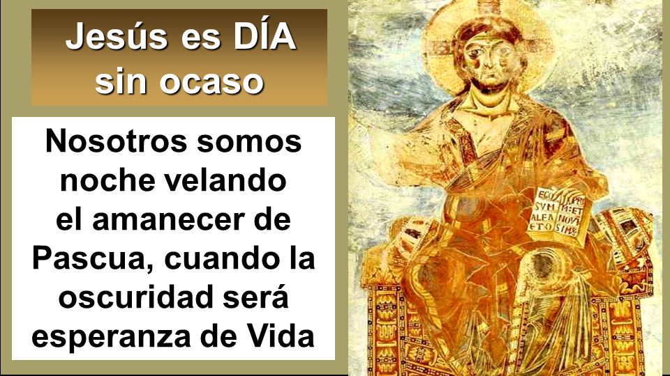 Jesús es DÍA sin ocaso Nosotros somos noche velando el amanecer de Pascua, cuando la oscuridad será esperanza de Vida.