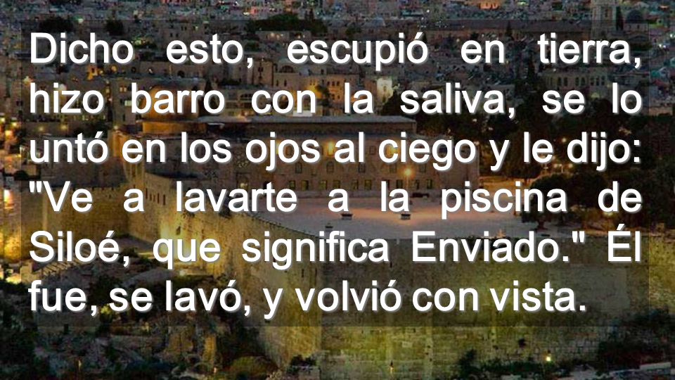 Dicho esto, escupió en tierra, hizo barro con la saliva, se lo untó en los ojos al ciego y le dijo: Ve a lavarte a la piscina de Siloé, que significa Enviado. Él fue, se lavó, y volvió con vista.