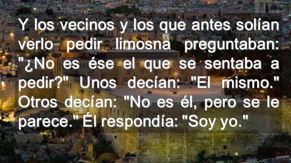 Y los vecinos y los que antes solían verlo pedir limosna preguntaban: ¿No es ése el que se sentaba a pedir Unos decían: El mismo. Otros decían: No es él, pero se le parece. Él respondía: Soy yo.