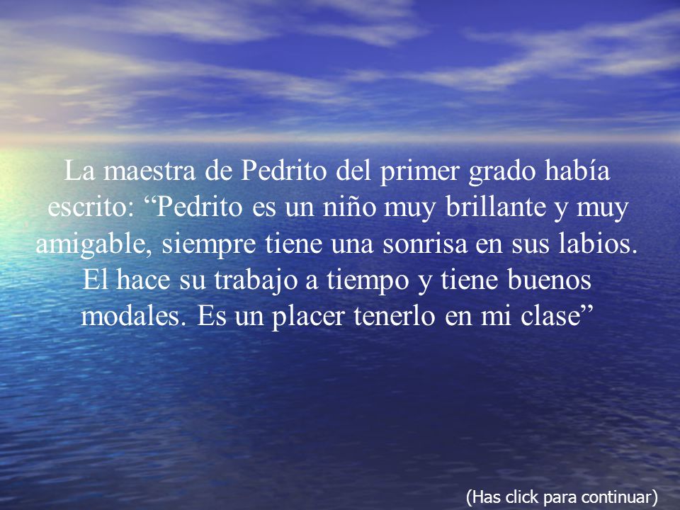 La maestra de Pedrito del primer grado había escrito: Pedrito es un niño muy brillante y muy amigable, siempre tiene una sonrisa en sus labios. El hace su trabajo a tiempo y tiene buenos modales. Es un placer tenerlo en mi clase