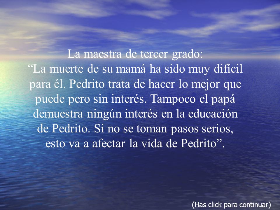 La maestra de tercer grado: La muerte de su mamá ha sido muy difícil para él. Pedrito trata de hacer lo mejor que puede pero sin interés. Tampoco el papá demuestra ningún interés en la educación de Pedrito. Si no se toman pasos serios, esto va a afectar la vida de Pedrito .