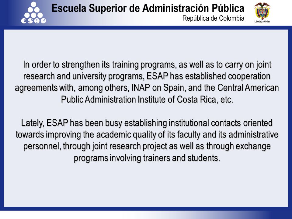 In order to strengthen its training programs, as well as to carry on joint research and university programs, ESAP has established cooperation agreements with, among others, INAP on Spain, and the Central American Public Administration Institute of Costa Rica, etc.