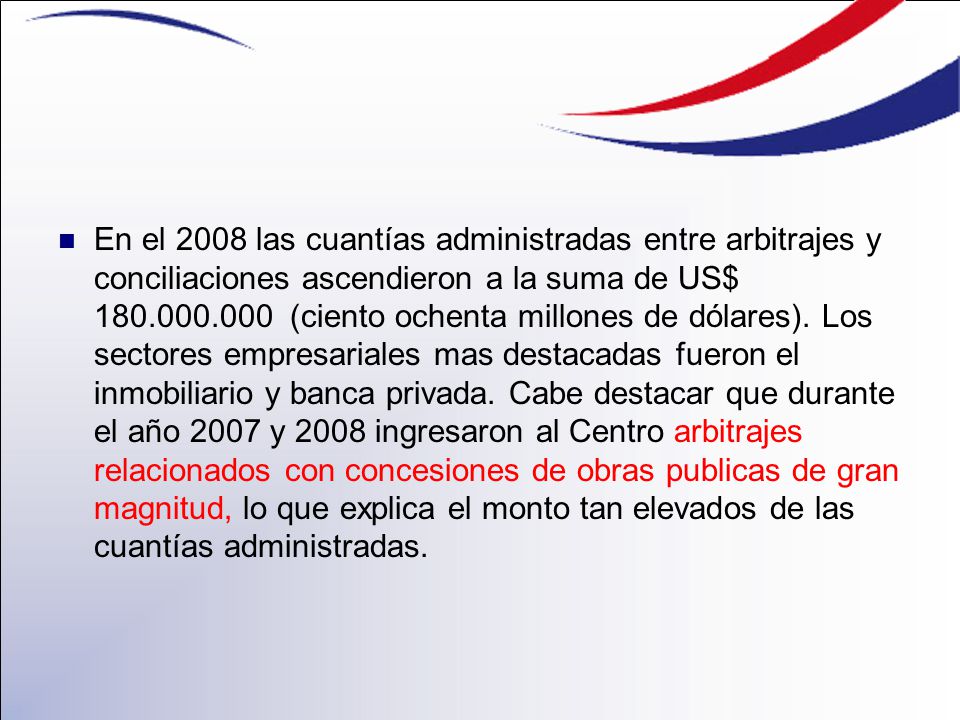 En el 2008 las cuantías administradas entre arbitrajes y conciliaciones ascendieron a la suma de US$ (ciento ochenta millones de dólares).