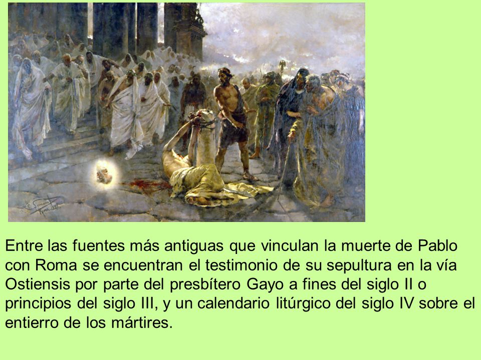 Entre las fuentes más antiguas que vinculan la muerte de Pablo con Roma se encuentran el testimonio de su sepultura en la vía Ostiensis por parte del presbítero Gayo a fines del siglo II o principios del siglo III, y un calendario litúrgico del siglo IV sobre el entierro de los mártires.
