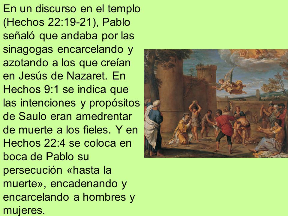 En un discurso en el templo (Hechos 22:19-21), Pablo señaló que andaba por las sinagogas encarcelando y azotando a los que creían en Jesús de Nazaret.