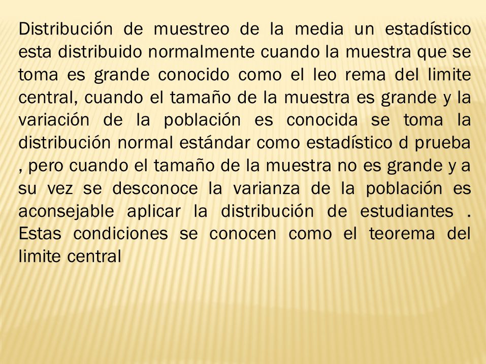 Distribución de muestreo de la media un estadístico esta distribuido normalmente cuando la muestra que se toma es grande conocido como el leo rema del limite central, cuando el tamaño de la muestra es grande y la variación de la población es conocida se toma la distribución normal estándar como estadístico d prueba , pero cuando el tamaño de la muestra no es grande y a su vez se desconoce la varianza de la población es aconsejable aplicar la distribución de estudiantes .