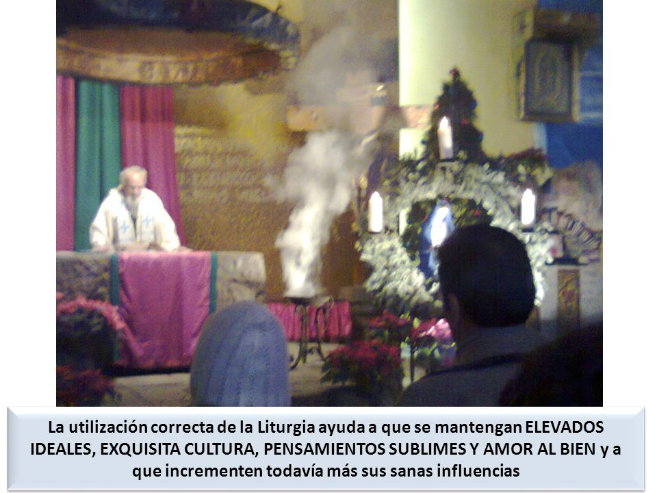 La utilización correcta de la Liturgia ayuda a que se mantengan ELEVADOS IDEALES, EXQUISITA CULTURA, PENSAMIENTOS SUBLIMES Y AMOR AL BIEN y a que incrementen todavía más sus sanas influencias