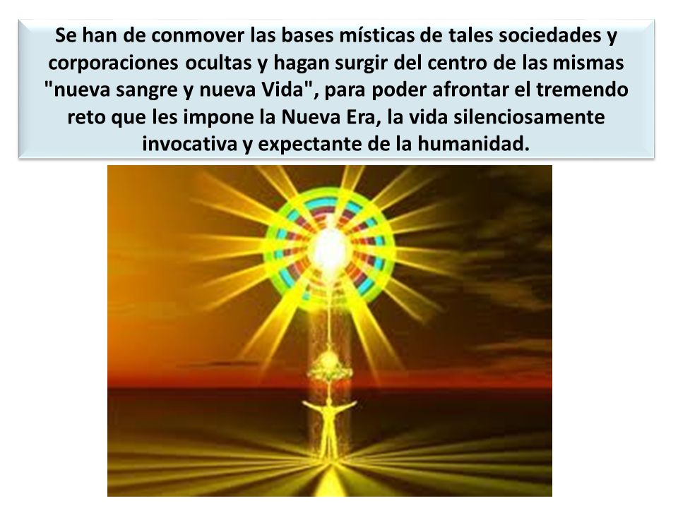 Se han de conmover las bases místicas de tales sociedades y corporaciones ocultas y hagan surgir del centro de las mismas nueva sangre y nueva Vida , para poder afrontar el tremendo reto que les impone la Nueva Era, la vida silenciosamente invocativa y expectante de la humanidad.