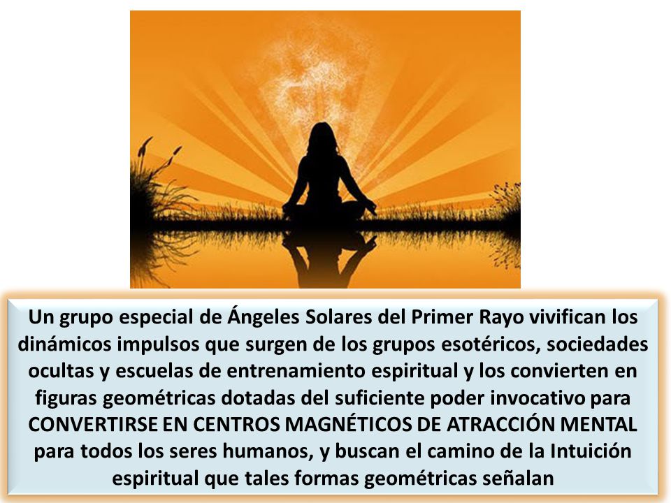 Un grupo especial de Ángeles Solares del Primer Rayo vivifican los dinámicos impulsos que surgen de los grupos esotéricos, sociedades ocultas y escuelas de entrenamiento espiritual y los convierten en figuras geométricas dotadas del suficiente poder invocativo para CONVERTIRSE EN CENTROS MAGNÉTICOS DE ATRACCIÓN MENTAL para todos los seres humanos, y buscan el camino de la Intuición espiritual que tales formas geométricas señalan