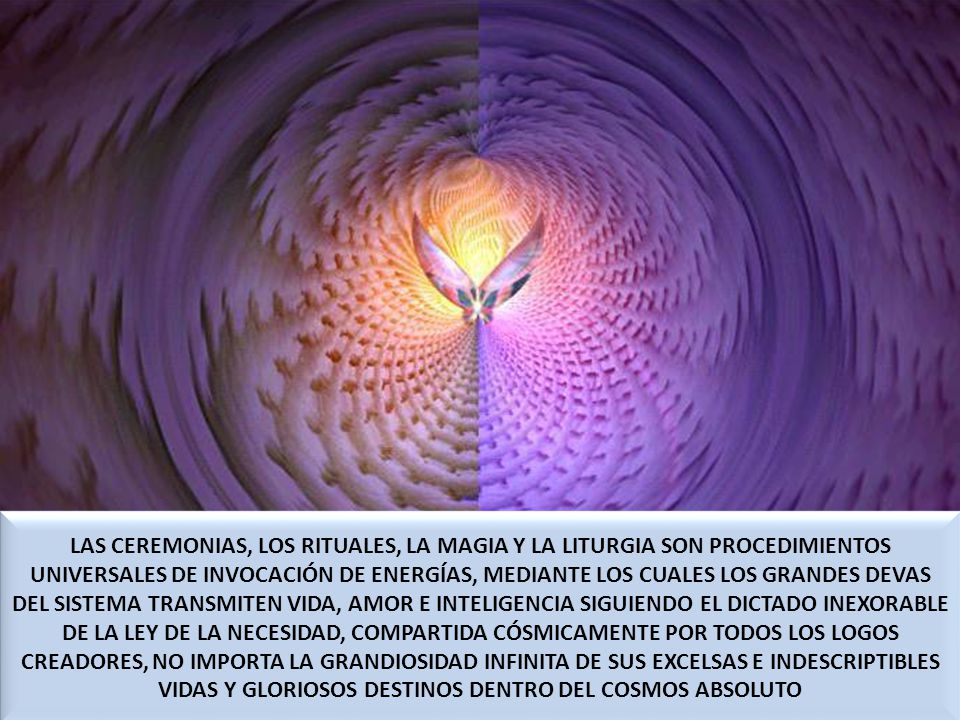 LAS CEREMONIAS, LOS RITUALES, LA MAGIA Y LA LITURGIA SON PROCEDIMIENTOS UNIVERSALES DE INVOCACIÓN DE ENERGÍAS, MEDIANTE LOS CUALES LOS GRANDES DEVAS DEL SISTEMA TRANSMITEN VIDA, AMOR E INTELIGENCIA SIGUIENDO EL DICTADO INEXORABLE DE LA LEY DE LA NECESIDAD, COMPARTIDA CÓSMICAMENTE POR TODOS LOS LOGOS CREADORES, NO IMPORTA LA GRANDIOSIDAD INFINITA DE SUS EXCELSAS E INDESCRIPTIBLES VIDAS Y GLORIOSOS DESTINOS DENTRO DEL COSMOS ABSOLUTO