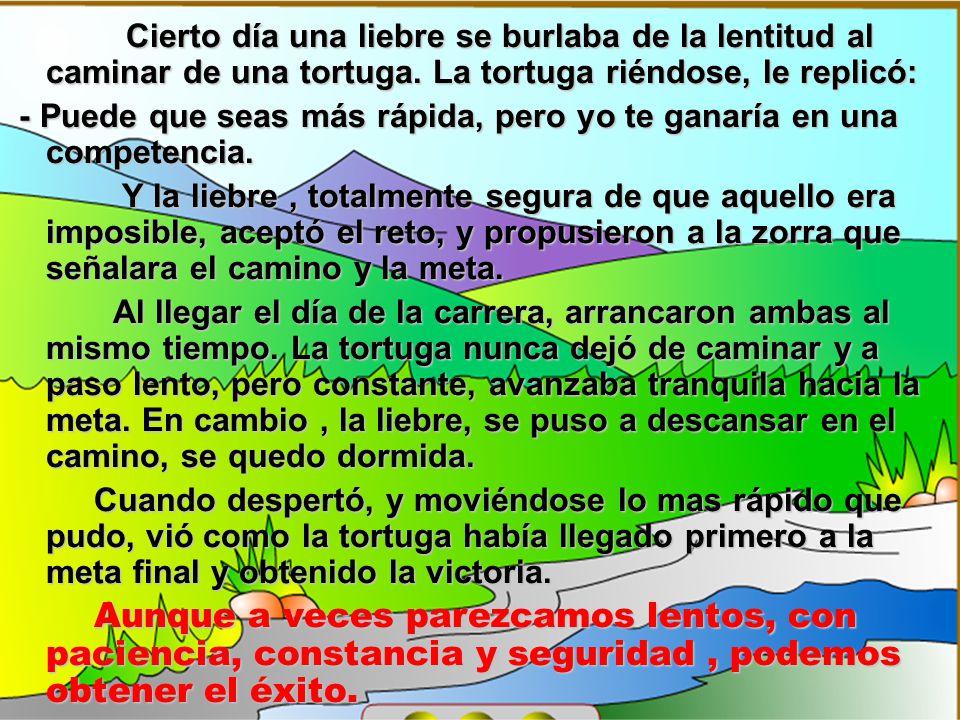 Cierto día una liebre se burlaba de la lentitud al caminar de una tortuga. La tortuga riéndose, le replicó: