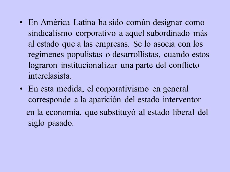 En América Latina ha sido común designar como sindicalismo corporativo a aquel subordinado más al estado que a las empresas. Se lo asocia con los regímenes populistas o desarrollistas, cuando estos lograron institucionalizar una parte del conflicto interclasista.
