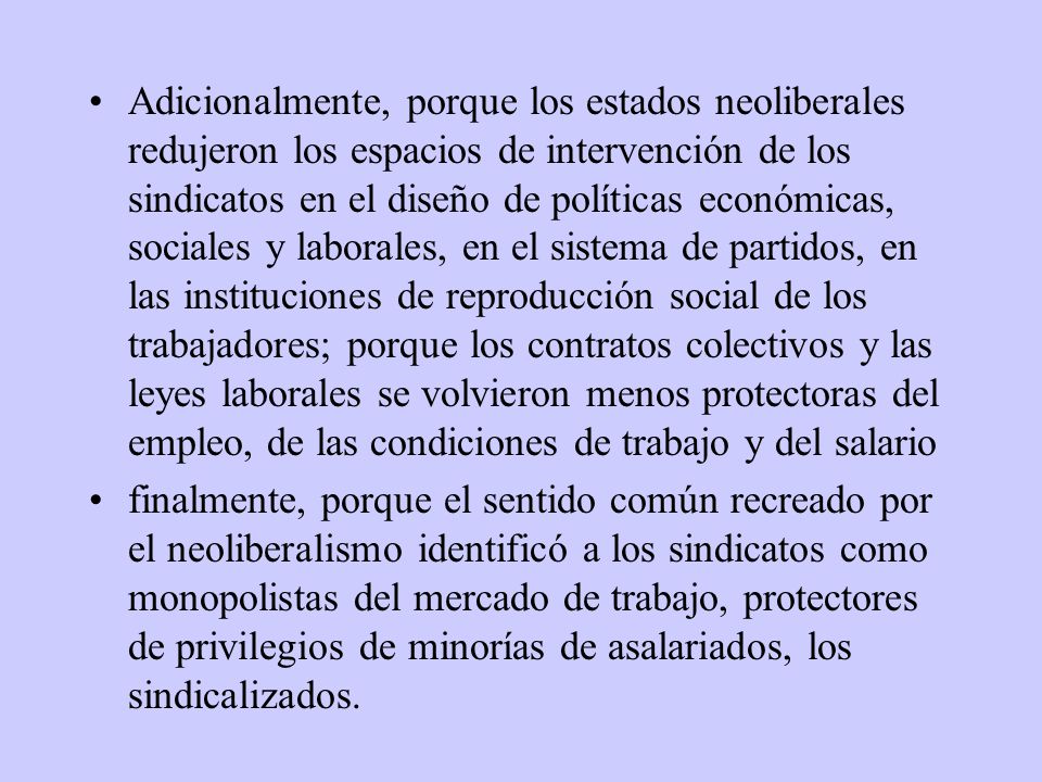Adicionalmente, porque los estados neoliberales redujeron los espacios de intervención de los sindicatos en el diseño de políticas económicas, sociales y laborales, en el sistema de partidos, en las instituciones de reproducción social de los trabajadores; porque los contratos colectivos y las leyes laborales se volvieron menos protectoras del empleo, de las condiciones de trabajo y del salario
