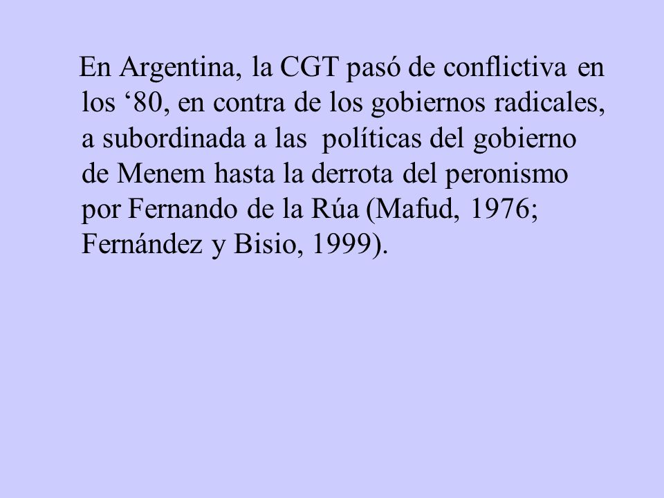 En Argentina, la CGT pasó de conflictiva en los ‘80, en contra de los gobiernos radicales, a subordinada a las políticas del gobierno de Menem hasta la derrota del peronismo por Fernando de la Rúa (Mafud, 1976; Fernández y Bisio, 1999).