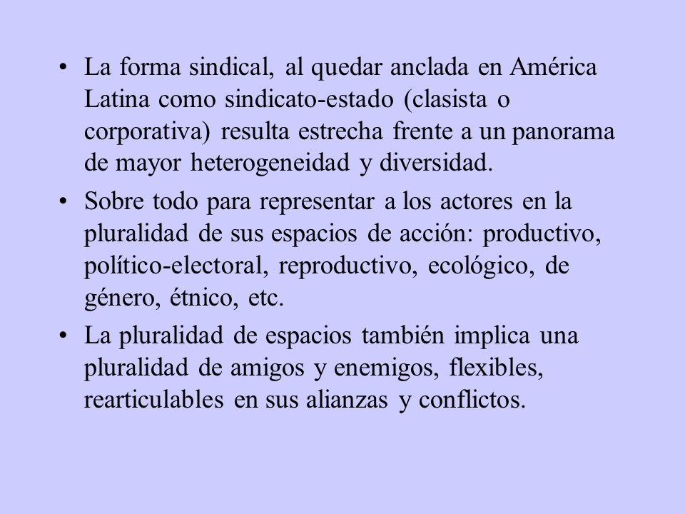 La forma sindical, al quedar anclada en América Latina como sindicato-estado (clasista o corporativa) resulta estrecha frente a un panorama de mayor heterogeneidad y diversidad.