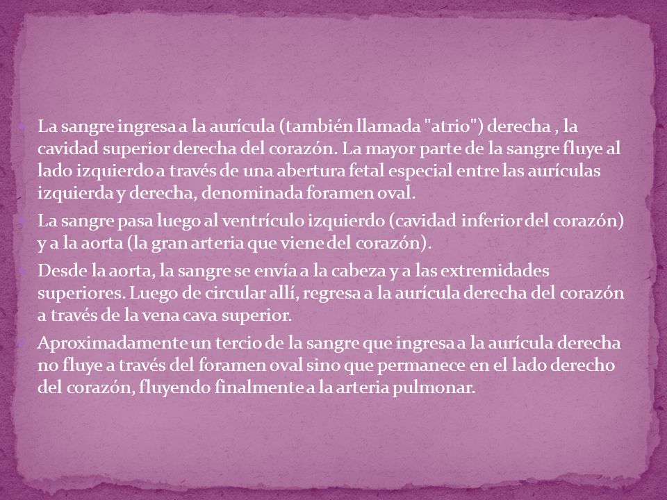 La sangre ingresa a la aurícula (también llamada atrio ) derecha , la cavidad superior derecha del corazón. La mayor parte de la sangre fluye al lado izquierdo a través de una abertura fetal especial entre las aurículas izquierda y derecha, denominada foramen oval.
