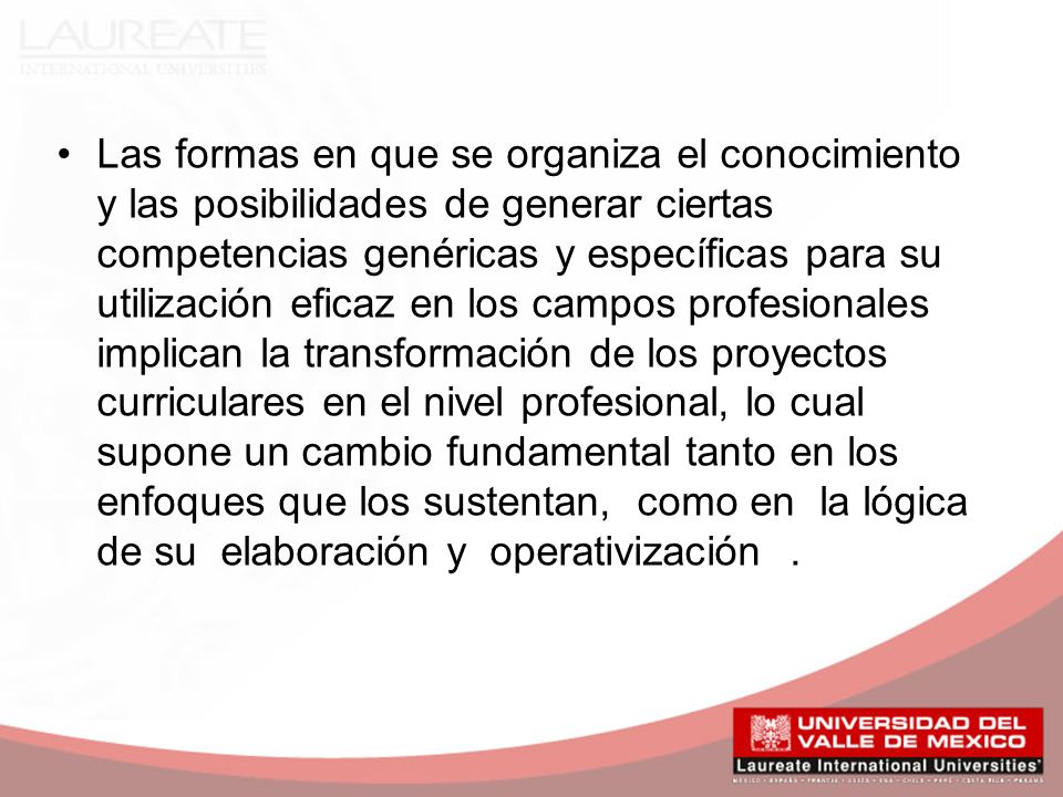 Las formas en que se organiza el conocimiento y las posibilidades de generar ciertas competencias genéricas y específicas para su utilización eficaz en los campos profesionales implican la transformación de los proyectos curriculares en el nivel profesional, lo cual supone un cambio fundamental tanto en los enfoques que los sustentan, como en la lógica de su elaboración y operativización .