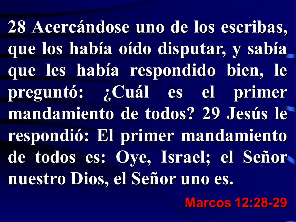 28 Acercándose uno de los escribas, que los había oído disputar, y sabía que les había respondido bien, le preguntó: ¿Cuál es el primer mandamiento de todos 29 Jesús le respondió: El primer mandamiento de todos es: Oye, Israel; el Señor nuestro Dios, el Señor uno es.