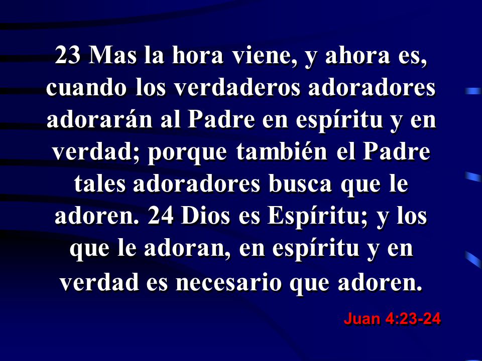 23 Mas la hora viene, y ahora es, cuando los verdaderos adoradores adorarán al Padre en espíritu y en verdad; porque también el Padre tales adoradores busca que le adoren. 24 Dios es Espíritu; y los que le adoran, en espíritu y en verdad es necesario que adoren.