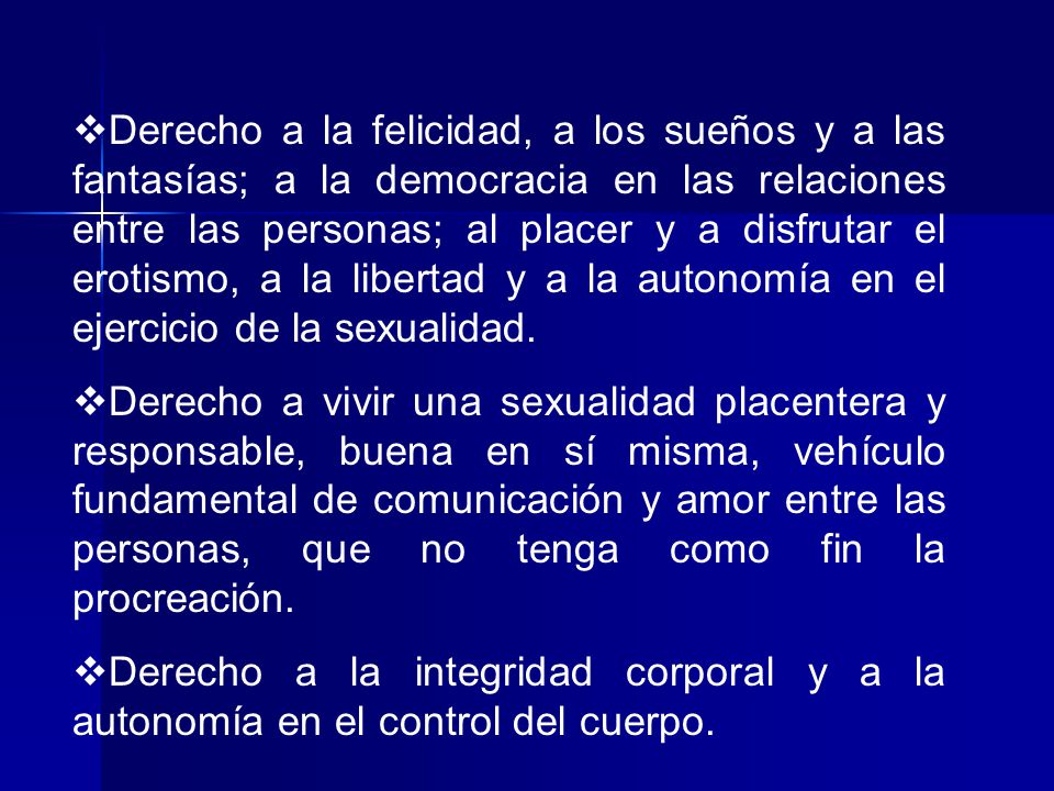 Derecho a la felicidad, a los sueños y a las fantasías; a la democracia en las relaciones entre las personas; al placer y a disfrutar el erotismo, a la libertad y a la autonomía en el ejercicio de la sexualidad.