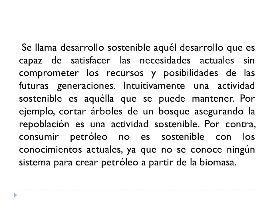 Se llama desarrollo sostenible aquél desarrollo que es capaz de satisfacer las necesidades actuales sin comprometer los recursos y posibilidades de las futuras generaciones.