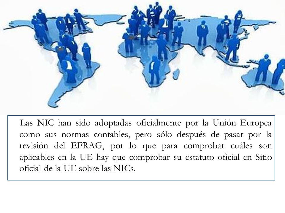 Las NIC han sido adoptadas oficialmente por la Unión Europea como sus normas contables, pero sólo después de pasar por la revisión del EFRAG, por lo que para comprobar cuáles son aplicables en la UE hay que comprobar su estatuto oficial en Sitio oficial de la UE sobre las NICs.