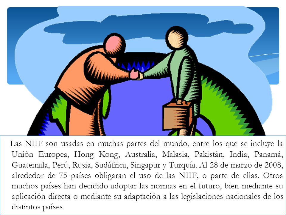 Las NIIF son usadas en muchas partes del mundo, entre los que se incluye la Unión Europea, Hong Kong, Australia, Malasia, Pakistán, India, Panamá, Guatemala, Perú, Rusia, Sudáfrica, Singapur y Turquía.