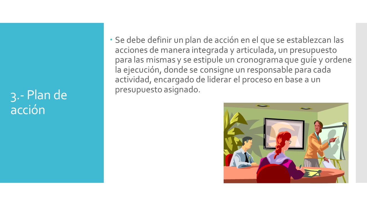 Se debe definir un plan de acción en el que se establezcan las acciones de manera integrada y articulada, un presupuesto para las mismas y se estipule un cronograma que guíe y ordene la ejecución, donde se consigne un responsable para cada actividad, encargado de liderar el proceso en base a un presupuesto asignado.