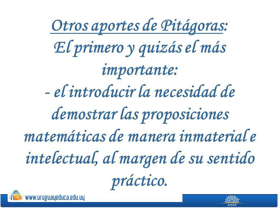 Otros aportes de Pitágoras: El primero y quizás el más importante: - el introducir la necesidad de demostrar las proposiciones matemáticas de manera inmaterial e intelectual, al margen de su sentido práctico.