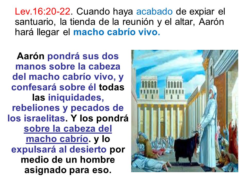 Lev.16: Cuando haya acabado de expiar el santuario, la tienda de la reunión y el altar, Aarón hará llegar el macho cabrío vivo.