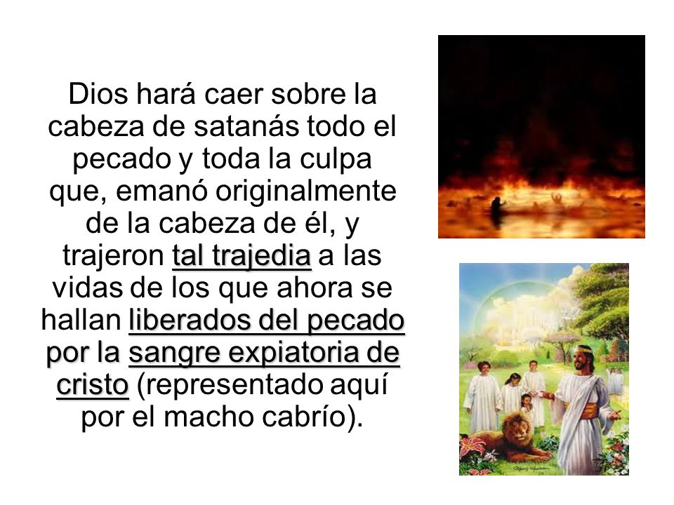 Dios hará caer sobre la cabeza de satanás todo el pecado y toda la culpa que, emanó originalmente de la cabeza de él, y trajeron tal trajedia a las vidas de los que ahora se hallan liberados del pecado por la sangre expiatoria de cristo (representado aquí por el macho cabrío).